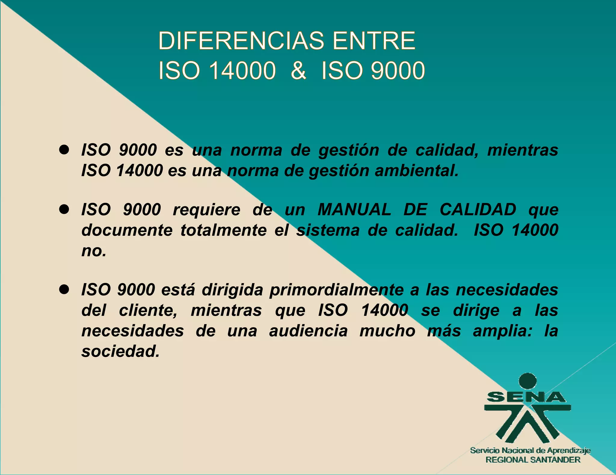 ISO 9000 es una norma de gestión de calidad, mientras
ISO 14000 es una norma de gestión ambiental.
                          g

ISO 9000 requiere de un MANUAL DE CALIDAD que
documente totalmente el sistema de calidad. ISO 14000
no.

ISO 9000 está dirigida primordialmente a las necesidades
                  g    p
del cliente, mientras que ISO 14000 se dirige a las
necesidades de una audiencia mucho más amplia: la
sociedad.
 