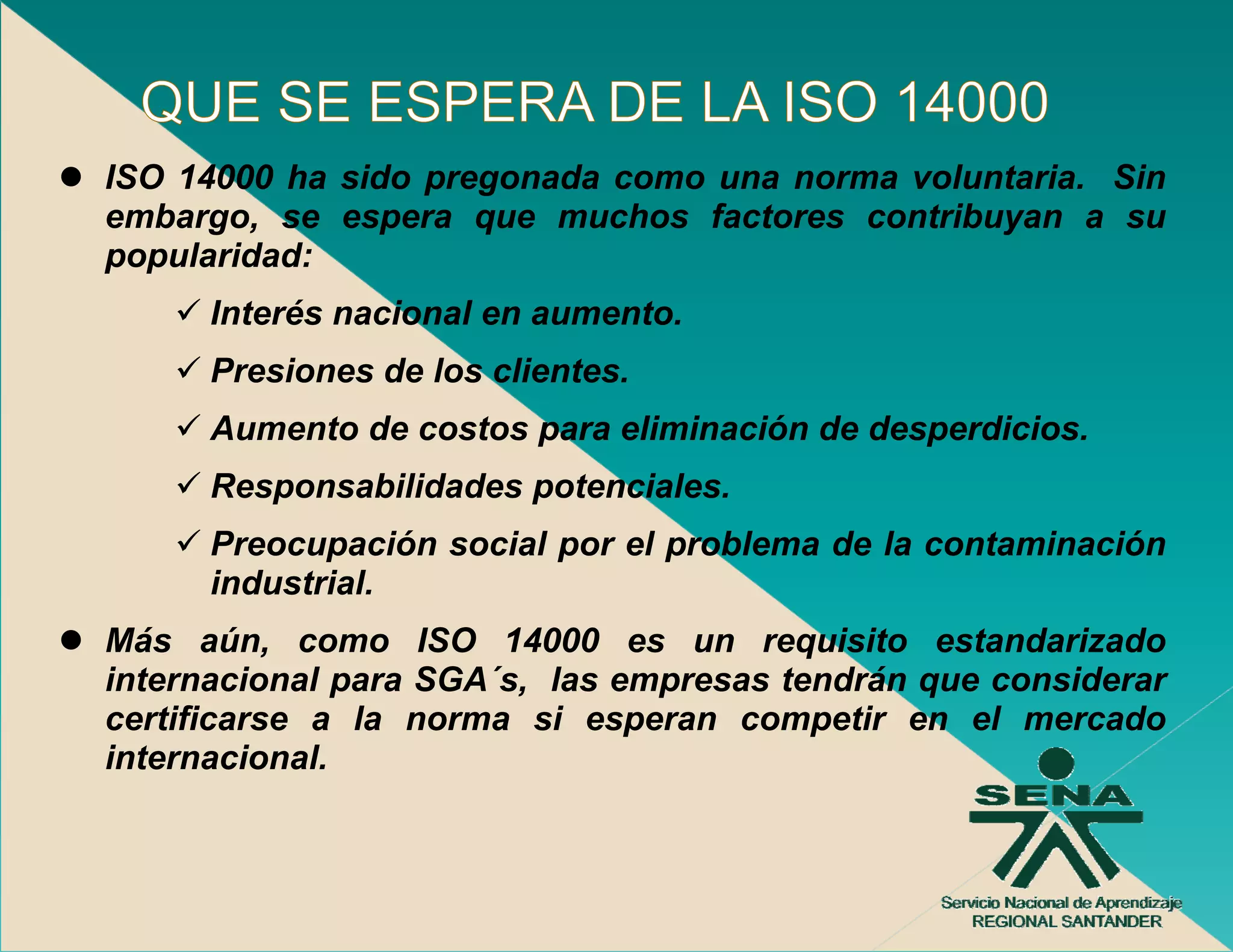 ISO 14000 ha sido pregonada como una norma voluntaria. Sin
embargo, se espera que muchos factores contribuyan a su
popularidad:
      Interés nacional en aumento.
      Presiones de los clientes.
      Aumento de costos para eliminación de desperdicios.
      Responsabilidades potenciales.
      R       bilid d     t   i l
      Preocupación social por el problema de la contaminación
      industrial.
Más aún, como ISO 14000 es un requisito estandarizado
internacional para SGA´s, las empresas tendrán que considerar
certificarse a la norma si esperan competir en el mercado
internacional.
 