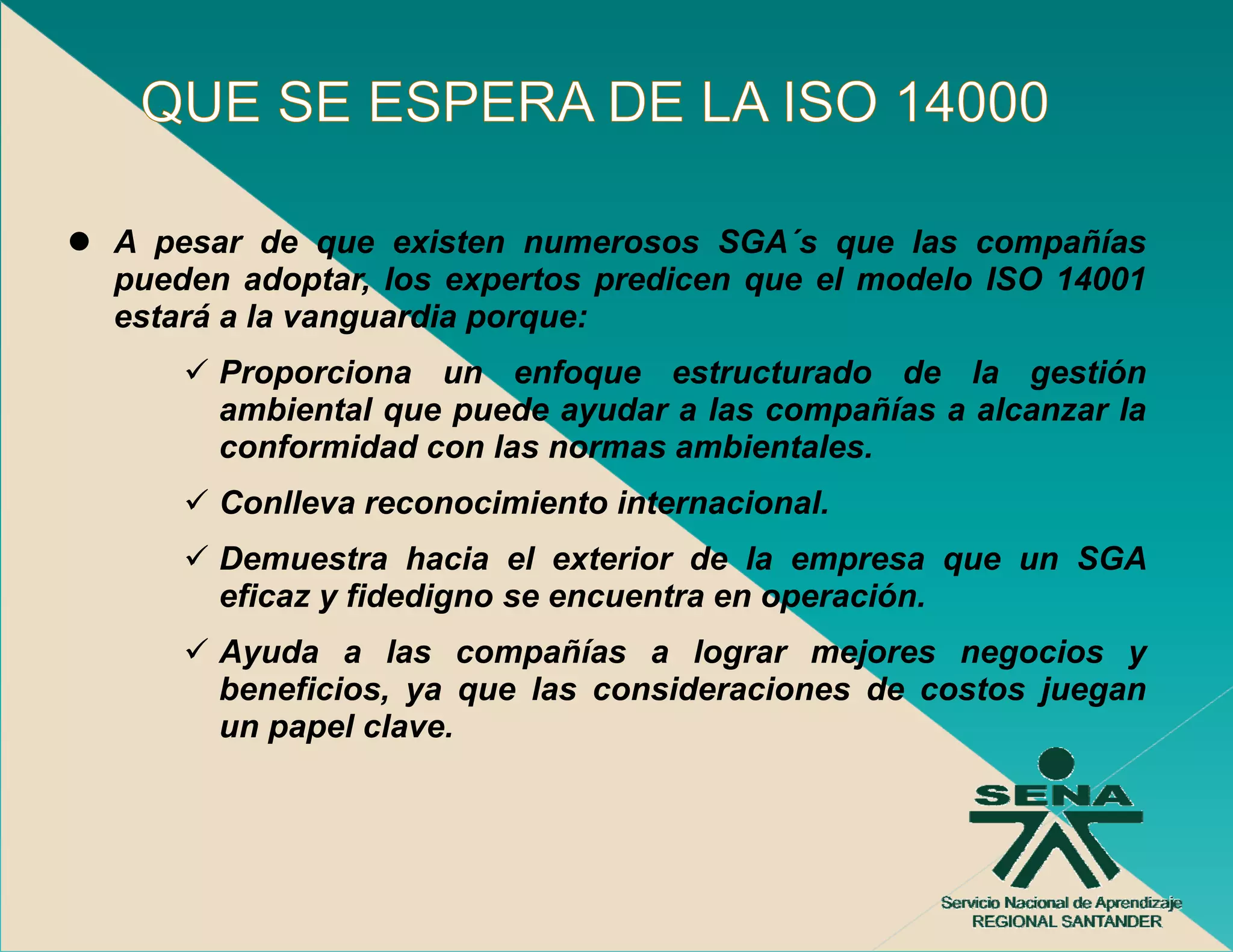 A pesar de que existen numerosos SGA´s que las compañías
                                    SGA s
pueden adoptar, los expertos predicen que el modelo ISO 14001
estará a la vanguardia porque:
      Proporciona un enfoque estructurado de la gestión
      ambiental que puede ayudar a las compañías a alcanzar la
      conformidad con las normas ambientales.
      Conlleva reconocimiento internacional.
      Demuestra hacia el exterior de la empresa que un SGA
      eficaz y fidedigno se encuentra en operación
                                         operación.
      Ayuda a las compañías a lograr mejores negocios y
      beneficios, ya que las consideraciones de costos juegan
      un papel clave.
              l l
 