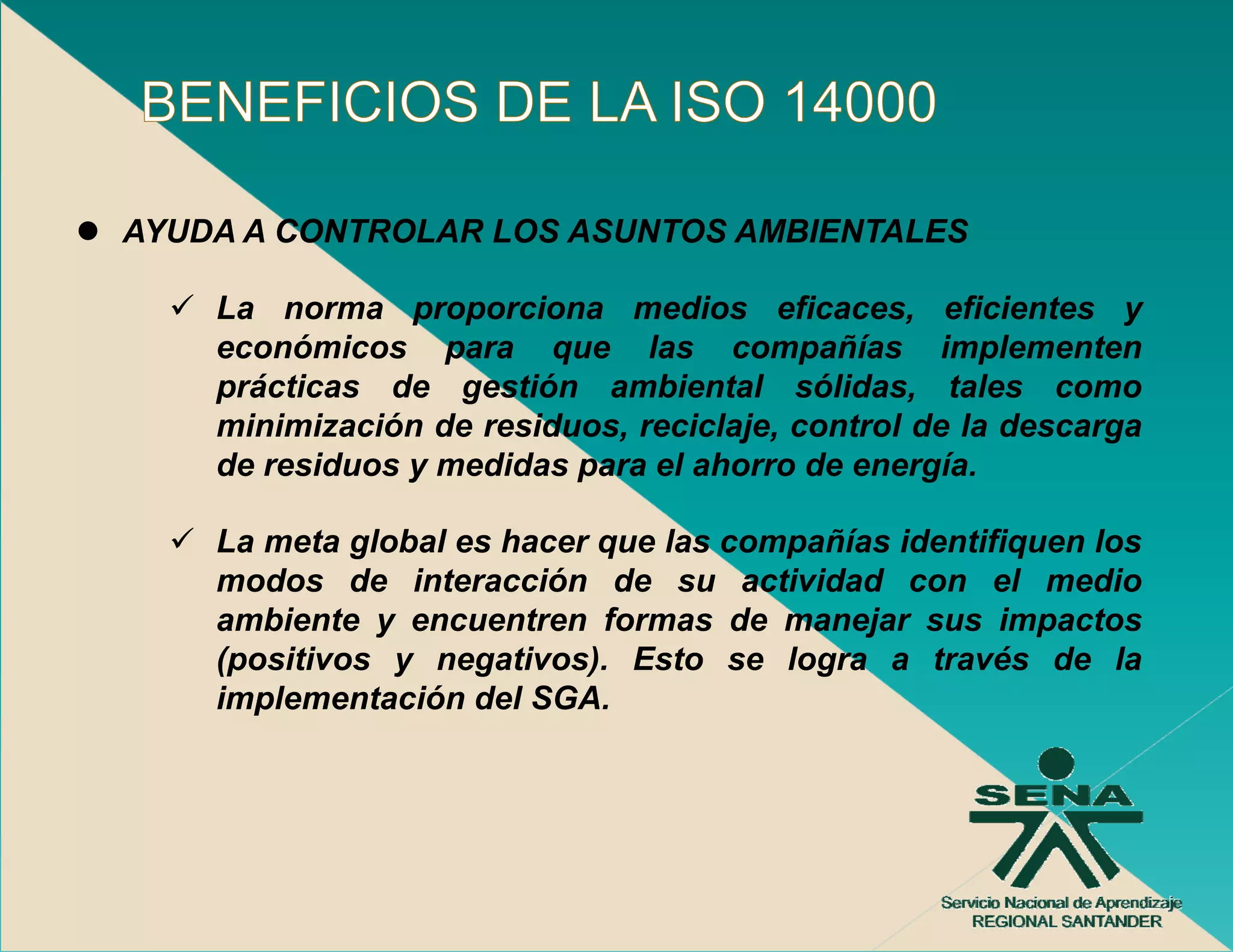 AYUDA A CONTROLAR LOS ASUNTOS AMBIENTALES

    La norma proporciona medios eficaces, eficientes y
    económicos para que las compañías implementen
    prácticas de gestión ambiental sólidas, tales como
    minimización de residuos, reciclaje, control de la descarga
    de residuos y medidas para el ahorro de energía.
        es duos    ed das pa a e a o o      e e ga

    La meta global es hacer que las compañías identifiquen los
    modos de interacción de su actividad con el medio
    ambiente y encuentren formas de manejar sus impactos
    (positivos y negativos). Esto se logra a través de la
    implementación del SGA.
      p
 