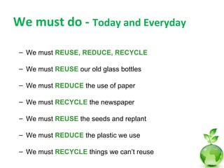 We must do - Today and Everyday

 – We must REUSE, REDUCE, RECYCLE

 – We must REUSE our old glass bottles

 – We must REDUCE the use of paper

 – We must RECYCLE the newspaper

 – We must REUSE the seeds and replant

 – We must REDUCE the plastic we use

 – We must RECYCLE things we can’t reuse
 