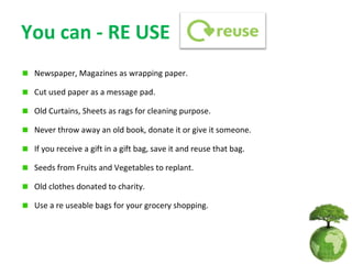 You can - RE USE
 Newspaper, Magazines as wrapping paper.

 Cut used paper as a message pad.

 Old Curtains, Sheets as rags for cleaning purpose.

 Never throw away an old book, donate it or give it someone.

 If you receive a gift in a gift bag, save it and reuse that bag.

 Seeds from Fruits and Vegetables to replant.

 Old clothes donated to charity.

 Use a re useable bags for your grocery shopping.
 