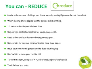 You can - REDUCE
Re duce the amount of things you throw away by seeing if you can Re use them first.

When making photo copies use the double sided printing.

1-2 minutes less in your shower time.

Use portion controlled scathes for sauce, sugar, milk.

Read online and cut down on buying newspapers.

Use e-mails for internal communication to re duce paper.

Have your own home garden and re duce your buying.

Use SMS to re duce your mobile bill.

Turn off the light, computer A /C before leaving your workplace.

Think before you print.
 