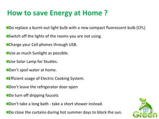 How to save Energy at Home ?
Do replace a burnt-out light bulb with a new compact fluorescent bulb (CFL)
Switch off the lights of the rooms you are not using.
Charge your Cell phones through USB.
Use as much Sunlight as possible.
Use Solar Lamp for Studies.
Don’t spoil water at home.
Efficient usage of Electric Cooking System.
Don't leave the refrigerator door open
Do turn off dripping faucets
Don't take a long bath - take a short shower instead.
Do close the curtains during hot summer days to block the sun.
 