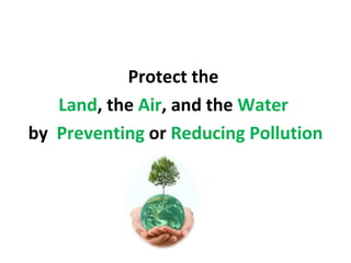 Protect the
   Land, the Air, and the Water
by Preventing or Reducing Pollution
 