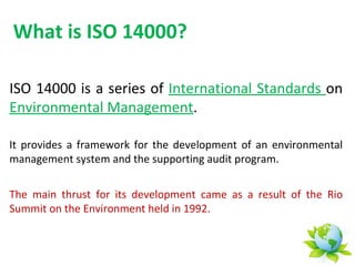 What is ISO 14000?

ISO 14000 is a series of International Standards on
Environmental Management.

It provides a framework for the development of an environmental
management system and the supporting audit program.


The main thrust for its development came as a result of the Rio
Summit on the Environment held in 1992.
 