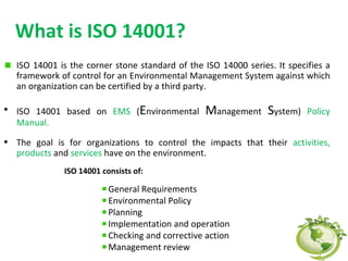 What is ISO 14001?
   ISO 14001 is the corner stone standard of the ISO 14000 series. It specifies a
   framework of control for an Environmental Management System against which
   an organization can be certified by a third party.

• ISO 14001 based on EMS (Environmental           Management System)       Policy
  Manual.
• The goal is for organizations to control the impacts that their activities,
  products and services have on the environment.
              ISO 14001 consists of:

                          General Requirements
                          Environmental Policy
                          Planning
                          Implementation and operation
                          Checking and corrective action
                          Management review
 