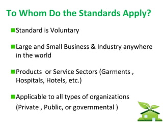 To Whom Do the Standards Apply?
  Standard is Voluntary

  Large and Small Business & Industry anywhere
  in the world

  Products or Service Sectors (Garments ,
  Hospitals, Hotels, etc.)

  Applicable to all types of organizations
  (Private , Public, or governmental )
 