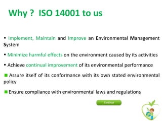 Why ? ISO 14001 to us

• Implement, Maintain and Improve an Environmental Management
System
• Minimize harmful effects on the environment caused by its activities
• Achieve continual improvement of its environmental performance
  Assure itself of its conformance with its own stated environmental
policy
  Ensure compliance with environmental laws and regulations
 