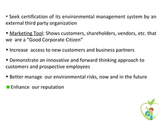 • Seek certification of its environmental management system by an
external third party organization
• Marketing Tool: Shows customers, shareholders, vendors, etc. that
we are a “Good Corporate Citizen”
• Increase access to new customers and business partners
• Demonstrate an innovative and forward thinking approach to
customers and prospective employees
• Better manage our environmental risks, now and in the future
  Enhance our reputation
 