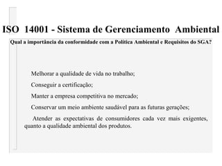 ISO 14001 - Sistema de Gerenciamento Ambiental
Qual a importância da conformidade com a Política Ambiental e Requisitos do SGA?
Melhorar a qualidade de vida no trabalho;
Conseguir a certificação;
Manter a empresa competitiva no mercado;
Conservar um meio ambiente saudável para as futuras gerações;
Atender as expectativas de consumidores cada vez mais exigentes,
quanto a qualidade ambiental dos produtos.
 
