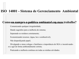 ISO 14001 - Sistema de Gerenciamento Ambiental
Como eu cumpro a política ambiental em meu trabalho?Trabalhando em conformidade com os documentos da organização;
Comunicando qualquer irregularidade;
Dando sugestões para a melhoria do sistema;
Separando os resíduos corretamente;
Economizando recursos. (água, luz e combustível);
Não desperdiçando papel;
Divulgando a meus colegas e familiares a importância do SGA e incentivando-
os a agir de forma ambientalmente correta;
Praticando a melhoria contínua em todas as minhas atividades.
 