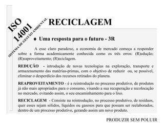 A esse claro paradoxo, a economia de mercado começa a responder
sobre a forma academicamente conhecida como os três erros: (R)edução;
(R)eaproveitamento; (R)eciclagem.
REDUÇÃO - introdução de novas tecnologias na exploração, transporte e
armazenamento das matérias-primas, com o objetivo de reduzir ou, se possível,
eliminar o desperdício dos recursos retirados do planeta.
REAPROVEITAMENTO - é a reintrodução no processo produtivo, de produtos
já não mais apropriados para o consumo, visando a sua recuperação e recolocação
no mercado, evitando assim, o seu encaminhamento para o lixo.
RECICLAGEM - Consiste na reintrodução, no processo produtivo, de resíduos,
quer esses sejam sólidos, líquidos ou gasosos para que possam ser reelaborados,
dentro de um processo produtivo, gerando assim um novo produto.
RECICLAGEM
♦ Uma resposta para o futuro - 3R
PRODUZIR SEM POLUIR
ISO14001
SISTEM
A
D
E
G
ESTÃ
O
A
M
BIEN
TA
L
 