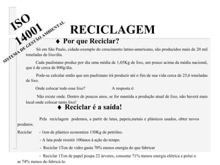 Só em São Paulo, cidade-exemplo do crescimento latino-americano, são produzidos mais de 20 mil
toneladas de lixo/dia.
Cada paulistano produz por dia uma média de 1,05Kg de lixo, um pouco acima da média nacional,
que é de cerca de 800g/dia.
Pode-se calcular então que um paulistano irá produzir até o fim de sua vida cerca de 25,6 toneladas
de lixo.
Onde colocar todo esse lixo? A resposta é:
Não existe onde. Dentro de poucos anos, se for mantida a produção atual de lixo, não haverá mais
local onde colocar tanto lixo!
RECICLAGEM
♦ Por que Reciclar?
♦ Reciclar é a saída!
Pela reciclagem podemos, a partir de latas, papeis,metais e plásticos usados, obter novos
produtos.
Reciclar - 1ton de plástico economiza 130Kg de petróleo.
- A lata pode resistir 100anos á ação do tempo.
- Reciclar 1Ton de vidro gasta 70% menos energia do que fabricar
- Reciclar 1Ton de papel poupa 22 árvores, consome 71% menos energia elétrica e polui o
ar 74% menos do fabricá-lo
ISO
14001
SISTEM
A
DE
GESTÃO
AM
BIENTAL
 