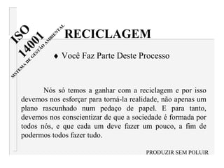 Nós só temos a ganhar com a reciclagem e por isso
devemos nos esforçar para torná-la realidade, não apenas um
plano rascunhado num pedaço de papel. E para tanto,
devemos nos conscientizar de que a sociedade é formada por
todos nós, e que cada um deve fazer um pouco, a fim de
podermos todos fazer tudo.
PRODUZIR SEM POLUIR
RECICLAGEM
♦ Você Faz Parte Deste Processo
ISO14001
SISTEM
A
D
E
G
ESTÃ
O
A
M
BIEN
TA
L
 