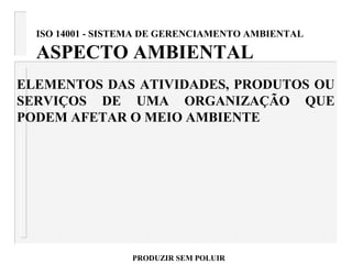 ISO 14001 - SISTEMA DE GERENCIAMENTO AMBIENTAL
ASPECTO AMBIENTAL
ELEMENTOS DAS ATIVIDADES, PRODUTOS OU
SERVIÇOS DE UMA ORGANIZAÇÃO QUE
PODEM AFETAR O MEIO AMBIENTE
PRODUZIR SEM POLUIR
 