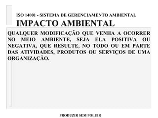 ISO 14001 - SISTEMA DE GERENCIAMENTO AMBIENTAL
IMPACTO AMBIENTAL
QUALQUER MODIFICAÇÃO QUE VENHA A OCORRER
NO MEIO AMBIENTE, SEJA ELA POSITIVA OU
NEGATIVA, QUE RESULTE, NO TODO OU EM PARTE
DAS ATIVIDADES, PRODUTOS OU SERVIÇOS DE UMA
ORGANIZAÇÃO.
PRODUZIR SEM POLUIR
 