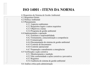 ISO 14001 - ITENS DA NORMA
4. Requisitos do Sistema de Gestão Ambiental
4.1 Requisitos Gerais
4.2 Política Ambiental
4.3 Planejamento
– 4.3.1 Aspectos ambientais
– 4.3.2 Requisitos legais e outros requisitos
– 4.3.3 Objetivos e metas
– 4.3.4 Programa de gestão ambiental
4.4 Implementação e operação
– 4.4.1 Estrutura e responsabilidade
– 4.4.2 Treinamento, conscientização e competência
– 4.4.3 Comunicação
– 4.4.4 Documentação do sistema de gestão ambiental
– 4.4.5 Controle de documentos
– 4.4.6 Controle operacional
– 4.4.7 Preparação e atendimento a emergências
4.5 Verificação e ação corretiva
– 4.5.1 Monitoramento e medição
– 4.5.2 Não conformidade e ações corretiva e preventiva
– 4.5.3 Registros
– 4.5.4 Auditoria do sistema de gestão ambiental
4.6 Análise crítica pela administração
 