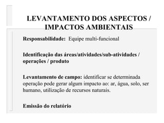 LEVANTAMENTO DOS ASPECTOS /
IMPACTOS AMBIENTAIS
Responsabilidade: Equipe multi-funcional
Identificação das áreas/atividades/sub-atividades /
operações / produto
Levantamento de campo: identificar se determinada
operação pode gerar algum impacto ao: ar, água, solo, ser
humano, utilização de recursos naturais.
Emissão do relatório
 