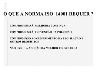 O QUE A NORMA ISO 14001 REQUER ?
COMPROMISSO À MELHORIA CONTÍNUA
COMPROMISSO À PREVENÇÃO DA POLUIÇÃO
COMPROMISSO AO CUMPRIMENTO DA LEGISLAÇÃO E
OUTROS REQUISITOS
NÃO EXIGE A ADOÇÃO DA MELHOR TECNOLOGIA
 