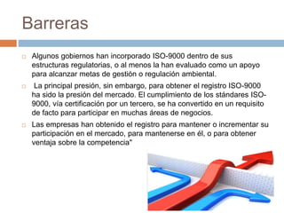 Barreras 
 Algunos gobiernos han incorporado ISO-9000 dentro de sus 
estructuras regulatorias, o al menos la han evaluado como un apoyo 
para alcanzar metas de gestión o regulación ambiental. 
 La principal presión, sin embargo, para obtener el registro ISO-9000 
ha sido la presión del mercado. El cumplimiento de los stándares ISO- 
9000, vía certificación por un tercero, se ha convertido en un requisito 
de facto para participar en muchas áreas de negocios. 
 Las empresas han obtenido el registro para mantener o incrementar su 
participación en el mercado, para mantenerse en él, o para obtener 
ventaja sobre la competencia" 
 