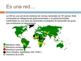 Es una red… 
La ISO es una red de los institutos de normas nacionales de 161 países. Está 
compuesta por delegaciones gubernamentales y no gubernamentales 
subdivididos en una serie de subcomités encargados de desarrollar las guías 
que contribuirán al mejoramiento. 
Miembros natos 
Miembros correspondientes 
Miembros suscritos 
Otros Estados clasificados ISO 3166-1, 
no miembros de la ISO 
 