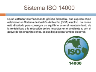 Sistema ISO 14000 
Es un estándar internacional de gestión ambiental, que expresa cómo 
establecer un Sistema de Gestión Ambiental (SGA) efectivo. La norma 
está diseñada para conseguir un equilibrio entre el mantenimiento de 
la rentabilidad y la reducción de los impactos en el ambiente y, con el 
apoyo de las organizaciones, es posible alcanzar ambos objetivos. 
 