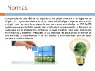 Normas 
Comprendiendo que ISO es un organismo no gubernamental y no depende de 
ningún otro organismo internacional, no tiene autoridad para imponer sus normas 
a ningún país, se debe tener presente que las normas estipuladas por ISO 14000 
no fijan metas ambientales para la prevención de la contaminación, ni tampoco se 
involucran en el desempeño ambiental a nivel mundial, sino que, establecen 
herramientas y sistemas enfocadas a los procesos de producción al interior de 
una empresa u organización, y de los efectos o externalidades que de estos 
deriven al medio ambiente. 
 