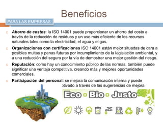 Beneficios 
PARA LAS EMPRESAS 
 Ahorro de costos: la ISO 14001 puede proporcionar un ahorro del costo a 
través de la reducción de residuos y un uso más eficiente de los recursos 
naturales tales como la electricidad, el agua y el gas. 
 Organizaciones con certificaciones ISO 14001 están mejor situadas de cara a 
posibles multas y penas futuras por incumplimiento de la legislación ambiental, y 
a una reducción del seguro por la vía de demostrar una mejor gestión del riesgo. 
 Reputación: como hay un conocimiento público de las normas, también puede 
significar una ventaja competitiva, creando más y mejores oportunidades 
comerciales. 
 Participación del personal: se mejora la comunicación interna y puede 
encontrar un equipo más motivado a través de las sugerencias de mejora 
ambiental. 
 
