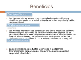 Beneficios 
Para los gobiernos 
 Las Normas Internacionales proporcionan las bases tecnológicas y 
científicas que sostienen la salud, la legislación sobre seguridad y calidad 
medio ambiental. 
Para los países en vía de 
desarrollo 
 Las Normas Internacionales constituyen una fuente importante del know-how 
tecnológico, definiendo las características que se esperan de los 
productos y servicios a ser colocados en los mercados de exportación, las 
Normas Internacionales dan así una base a estos países para tomar 
decisiones correctas al invertir con acierto sus escasos recursos y así 
evitar malgastarlos. 
Para los consumidores 
 La conformidad de productos y servicios a las Normas 
Internacionales proporciona el aseguramiento de su calidad, 
seguridad y fiabilidad. 
 