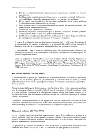 Administración de las Operaciones 
 Detectar los aspectos ambientales relacionados con sus procesos e identificar sus impactos 
significativos 
 Establecer metas para la implementación de mejoras en su gestión ambiental. Definir roles y 
responsabilidades, efectuar las acciones correctivas y preventivas correspondientes 
 Llevar a cabo controles objetivos del progreso o deficiencias en la gestión ambiental 
(evaluar el sistema a través de auditorías internas) 
 Crear sistemas eficaces de documentación ambiental, definir los registros necesarios y los 
procedimientos para su mantenimiento. 
 Cumplir con leyes y regulaciones ambientales 
 Desarrollar un plan de comunicaciones para el personal y directivos, de forma que todos 
estén informados de los avances en la gestión medioambiental 
 Establecer un procedimiento de auditoría y certificación de sistemas de gestión ambiental 
por tercera parte y guías para la evaluación de productos y etiquetado. 
El proceso de certificación tiene una duración aproximada de entre 12 y 18 meses, dependiendo de 
la complejidad de los procesos involucrados, la peligrosidad del establecimiento industrial, la 
dispersión geográfica de la empresa y las mejoras a implementar, entre otras variables. 
El certificado ISO 14000 es válido por tres años y obliga a revisiones anuales o semestrales que 
sólo implican un chequeo de algunos aspectos de la norma. Para la recertificación se requiere una 
revisión completa de la norma. 
Entre los Organismos Certificadores se pueden nombrar: IRAM (Instituto Argentino de 
Normalización), B.V.Q.I. (Bureau Veritas Quality International), D.N.V. (Det Norske Veritas), 
ABS (Aspects Certification Services Ltd.), D.Q.S. (Asociación Alemana para Certificación de 
Sistemas de Gestión), AENOR (Asociación Española de Normalización y Certificación), T.U.V 
CERT entre otros. 
♣ La auditoría ambiental (ISO 14010-14015) 
Es una herramienta de gestión que comprende una evaluación sistemática, documentada, periódica y 
objetiva de los procesos, prácticas, procedimientos y administración de bienes y equipos 
medioambientales. Puede llevarse a cabo por medio de un equipo interno técnicamente capacitado o a 
través de terceros. 
Abarca las tareas de búsqueda de información y recolección de datos, visitas y reuniones en planta, 
toma de muestras y balance de materiales. Sobre la base de estos datos se identifica, analiza y evalúa 
la gestión ambiental en relación a la utilización de materias primas, materiales e insumos y a la 
fabricación de productos y subproductos; se efectúa, además, una revisión del tratamiento de residuos, 
efluentes y emisiones. 
Corresponde también el monitoreo de los equipos utilizados en los procesos, la evaluación de los 
sistemas de control interno, la estimación de los costos de tratamiento de residuos, la documentación 
del relevamiento y la información a los representantes de la organización en cuestión. 
♣ Etiquetado ambiental (ISO 14020-14024) 
Las eco - etiquetas proveen información a los consumidores acerca de los productos, en términos de su 
carácter ambiental. Adheridas o impresas en los empaques o incluso en los propios productos, intentan 
alentar la demanda de bienes que no afectan o menos perjudican al medio ambiente y estimular así el 
potencial para una mejora ambiental continua. 
Los principios que orientan el desarrollo y uso de etiquetas y declaraciones ambientales están 
contenidos en la norma ISO 14020 a 24. ISO ha identificado tres tipos generales de etiquetas: 
 