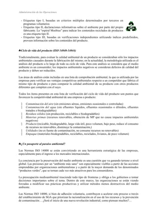 Administración de las Operaciones 
- Etiquetas tipo I, basadas en criterios múltiples determinados por terceros en 
programas voluntarios 
- Etiquetas tipo II, declaraciones informativas sobre el ambiente por parte del propio 
fabricante. La “espiral Moebius” para indicar los contenidos reciclados de productos 
es una etiqueta tipo II. 
- Etiquetas tipo III, basadas en verificaciones independientes utilizando índices predefinidos, 
proveen información sobre los contenidos del producto. 
♣ Ciclo de vida del producto (ISO 14040-14044) 
Tradicionalmente, para evaluar la calidad ambiental de un producto se consideraban sólo los impactos 
ambientales causados durante la fabricación del mismo; en la actualidad, la metodología utilizada es el 
análisis del producto a lo largo de todo su ciclo de vida. Para este análisis se considera que el medio 
ambiente es un consumidor; los impactos ambientales negativos se consideran defectos de calidad del 
producto y deben ser reducidos. 
Las áreas de análisis están incluidas en una lista de comprobación ambiental, la que es utilizada por las 
empresas para verificar sus ventajas competitivas ambientales respecto a un competidor que fabrica el 
mismo tipo de producto o para comparar la calidad ambiental de su producto con otros productos 
diferentes que compiten con el suyo. 
Todos los ítems presentes en esta lista de verificación del ciclo de vida del producto son puntos que 
favorecen la competitividad ambiental de una empresa o producto: 
 Contaminación del aire (sin emisiones aéreas, emisiones ocasionales o controladas) 
 Contaminación del agua (sin efluentes líquidos, efluentes ocasionales o diluidos, efluentes 
tratados o biodegradables) 
 Residuos sólidos (sin producción, reciclables o biodegradables) 
 Materias primas (recursos renovables, obtención de MP que no causa impactos ambientales 
negativos) 
 Producto (recicable, biodegradable, larga vida útil, poco volumen, bajo peso, reduce el consumo 
de recursos no renovables, disminuye la contaminación,) 
 Utilidades (no es fuente de contaminación, no consume recursos no renovables) 
 Empaque (materiales biodegradables, reciclables, reciclados, livianos, de poco volumen) 
♣ ¿Un pasaporte al paraíso ambiental? 
Las Normas ISO 14000 se están convirtiendo en una herramienta estratégica de las empresas, 
especialmente para el ingreso a los mercados internacionales. 
La conciencia por la preservación del medio ambiente es una cuestión que va ganando terreno a nivel 
global. Las presiones por un “ambiente más sano” son especialmente visibles a partir de las acciones 
emprendidas por organizaciones ambientalistas y a partir de la mayor demanda de los denominados 
“productos verdes”, que se tornan cada vez más atractivos para los consumidores. 
La preocupación medioambiental trasciende todo tipo de fronteras y obliga a los gobiernos a tomar 
decisiones importantes sobre el tema. Dentro de este marco, las organizaciones se están viendo 
forzadas a modificar sus prácticas productivas y utilizar métodos menos destructivos del medio 
ambiente. 
Las Normas ISO 14000, si bien de adhesión voluntaria, contribuyen a acelerar este proceso a través 
del establecimiento de SGA que priorizan la racionalización en el uso de los recursos y la prevención 
de contaminación… ¿Será el inicio de una nueva revolución industrial, como piensan muchos?… 
