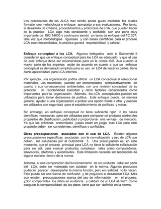Los practicantes de los ALCA han tenido pocas guías mediante las cuales
formular una metodología o enfoque apropiado a sus evaluaciones. Por tanto,
el desarrollo de criterios, procedimientos y protocolos de LCA, que pueden hacer
de la práctica LCA algo más consistente y confiable, son una parte muy
importante de ISO 14000 y continuara siendo un tema de enfoque del TC 207.
Una vez que metodologías rigurosas y con bases científicas para el proceso
LCA sean desarrolladas, la práctica ganará respetabilidad y validez.
Enfoque conceptual a los LCA. Algunos delegados ante el Subcomité 5
consideran que un enfoque conceptual para los LCA es adecuado y que el uso
de este enfoque debe ser recomendado para en la norma ISO. Aun cuando la
mayor parte de los expertos están de acuerdo en cuanto a que un enfoque
conceptual es demasiado simplista para su uso en LCA de terceras partes, tiene
cierta aplicabilidad para LCA internos.
Por ejemplo, una organización podría utilizar un LCA conceptual al seleccionar
materiales. Los materiales pueden ser contemplados comparativamente en
cuanto a sus consecuencias ambientales, con una revisión conceptual de su
potencial de reciclabilidad toxicidad y otros factores considerados como
importantes para la organización. Además, los LCA conceptuales pueden ser
utilizados para tomar decisiones de política. Este enfoque puede, de manera
general, ayudar a una organización a probar una opción frente a otra y pueden
ser utilizados con seguridad para el establecimiento de políticas y metas.
Sin embargo, un enfoque conceptual no tiene suficiente rigor o las bases
científicas necesarias para ser utilizadas para comparar un producto contra otro
propósitos de clasificación, publicidad o proporcionar una ventaja de mercado.
Ya que las prácticas comerciales justas están en juego, loas LCA para este
propósito deben ser consistentes, científicos y confiables.
Otras preocupaciones asociadas con el uso de LCA. Existen algunas
preocupaciones específicas asociadas con la normalización y uso de LCA que
deben ser estudiadas por el Subcomité 5. Una preocupación es, en este
momento, que el proceso principal para LCA no tiene la suficiente sofisticación
para ser útil, para evaluar productos complejos tales como computadoras,
televisores, teléfonos y automóviles. Esta limitación necesita ser reconocida de
alguna manera dentro de la norma.
Además, si una comparación del funcionamiento de un producto debe ser parte
del LCA, debe ser manejada con cuidado en la norma. Algunos productos
pudieran parecer desempeñar la misma función, pero en realidad no lo hacen.
Esto puede ser una fuente de confusión y de prejuicios al desarrollar LCA. Más
aun existen preocupaciones acerca del uso de información en el proceso.
¿Son comparables los datos en sustancia y calidad de un LCA al otro? Como
asegurar la comparabilidad de los datos tiene que ser definida en la norma.
 