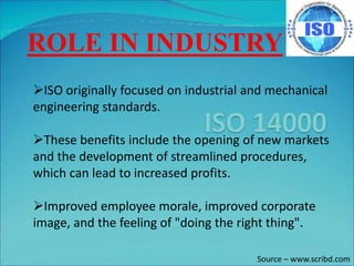 ROLE IN INDUSTRY
ISO originally focused on industrial and mechanical
engineering standards.
These benefits include the opening of new markets
and the development of streamlined procedures,
which can lead to increased profits.
Improved employee morale, improved corporate
image, and the feeling of "doing the right thing".
Source – www.scribd.com
 