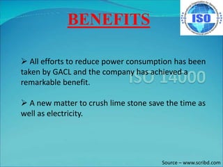 BENEFITS
 All efforts to reduce power consumption has been
taken by GACL and the company has achieved a
remarkable benefit.
 A new matter to crush lime stone save the time as
well as electricity.
Source – www.scribd.com
 