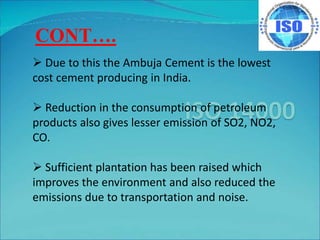  Due to this the Ambuja Cement is the lowest
cost cement producing in India.
 Reduction in the consumption of petroleum
products also gives lesser emission of SO2, NO2,
CO.
 Sufficient plantation has been raised which
improves the environment and also reduced the
emissions due to transportation and noise.
CONT….
 