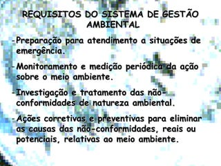 REQUISITOS DO SISTEMA DE GESTÃOREQUISITOS DO SISTEMA DE GESTÃO
AMBIENTALAMBIENTAL
- Preparação para atendimento a situações dePreparação para atendimento a situações de
emergência.emergência.
- Monitoramento e medição periódica da açãoMonitoramento e medição periódica da ação
sobre o meio ambiente.sobre o meio ambiente.
- Investigação e tratamento das não-Investigação e tratamento das não-
conformidades de natureza ambiental.conformidades de natureza ambiental.
- Ações corretivas e preventivas para eliminarAções corretivas e preventivas para eliminar
as causas das não-conformidades, reais ouas causas das não-conformidades, reais ou
potenciais, relativas ao meio ambiente.potenciais, relativas ao meio ambiente.
 