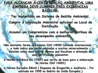 PARA ALCANÇAR A CERTIFICAÇÃO AMBIENTAL UMAPARA ALCANÇAR A CERTIFICAÇÃO AMBIENTAL UMA
EMPRESA DEVE CUMPRIR TRÊS EXIGÊNCIASEMPRESA DEVE CUMPRIR TRÊS EXIGÊNCIAS
BÁSICAS:BÁSICAS:
• Ter implantado um Sistema de Gestão Ambiental.Ter implantado um Sistema de Gestão Ambiental.
• Cumprir a Legislação Ambiental aplicável ao Local deCumprir a Legislação Ambiental aplicável ao Local de
Instalação.Instalação.
• Assumir um Compromisso com a melhoria contínua deAssumir um Compromisso com a melhoria contínua de
seu desempenho ambiental.seu desempenho ambiental.
____________________________________________________________________
Não obstante terem as Normas ISO 14000 validade internacional –Não obstante terem as Normas ISO 14000 validade internacional –
e tudo indica que serão adotadas e aceitas universalmente –e tudo indica que serão adotadas e aceitas universalmente –
existem ainda duas outras normas que facultam a obtenção deexistem ainda duas outras normas que facultam a obtenção de
uma certificação ambiental:uma certificação ambiental:
A Norma britânica BS 7750 ( que serviu de base para a elaboraçãoA Norma britânica BS 7750 ( que serviu de base para a elaboração
da Norma ISO 14001)da Norma ISO 14001)
A Norma Européia EMAS ( Esquema de Ecogestão e Auditoria - FoiA Norma Européia EMAS ( Esquema de Ecogestão e Auditoria - Foi
adotada em 1995 no âmbito da União Européia.)adotada em 1995 no âmbito da União Européia.)
 
