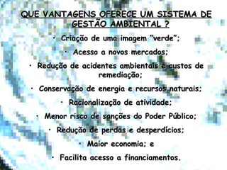 QUE VANTAGENS OFERECE UM SISTEMA DEQUE VANTAGENS OFERECE UM SISTEMA DE
GESTÃO AMBIENTAL ?GESTÃO AMBIENTAL ?
• Criação de uma imagem “verde”;Criação de uma imagem “verde”;
• Acesso a novos mercados;Acesso a novos mercados;
• Redução de acidentes ambientais e custos deRedução de acidentes ambientais e custos de
remediação;remediação;
• Conservação de energia e recursos naturais;Conservação de energia e recursos naturais;
• Racionalização de atividade;Racionalização de atividade;
• Menor risco de sanções do Poder Público;Menor risco de sanções do Poder Público;
• Redução de perdas e desperdícios;Redução de perdas e desperdícios;
• Maior economia; eMaior economia; e
• Facilita acesso a financiamentos.Facilita acesso a financiamentos.
 
