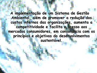 A implementação de um Sistema de GestãoA implementação de um Sistema de Gestão
Ambiental, além de promover a redução dosAmbiental, além de promover a redução dos
custos internos das organizações, aumenta acustos internos das organizações, aumenta a
competitividade e facilita o acesso aoscompetitividade e facilita o acesso aos
mercados consumidores, em consonância com osmercados consumidores, em consonância com os
princípios e objetivos do desenvolvimentosprincípios e objetivos do desenvolvimentos
sustentável.sustentável.
 