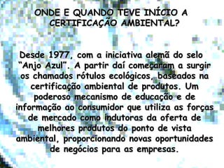 ONDE E QUANDO TEVE INÍCIO AONDE E QUANDO TEVE INÍCIO A
CERTIFICAÇÃO AMBIENTAL?CERTIFICAÇÃO AMBIENTAL?
Desde 1977, com a iniciativa alemã do seloDesde 1977, com a iniciativa alemã do selo
“Anjo Azul”. A partir daí começaram a surgir“Anjo Azul”. A partir daí começaram a surgir
os chamados rótulos ecológicos, baseados naos chamados rótulos ecológicos, baseados na
certificação ambiental de produtos. Umcertificação ambiental de produtos. Um
poderoso mecanismo de educação e depoderoso mecanismo de educação e de
informação ao consumidor que utiliza as forçasinformação ao consumidor que utiliza as forças
de mercado como indutoras da oferta dede mercado como indutoras da oferta de
melhores produtos do ponto de vistamelhores produtos do ponto de vista
ambiental, proporcionando novas oportunidadesambiental, proporcionando novas oportunidades
de negócios para as empresas.de negócios para as empresas.
 