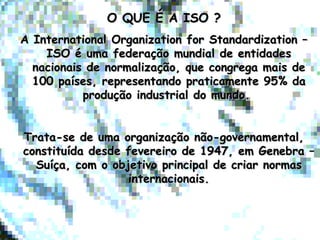 O QUE É A ISO ?O QUE É A ISO ?
A International Organization for Standardization –A International Organization for Standardization –
ISO é uma federação mundial de entidadesISO é uma federação mundial de entidades
nacionais de normalização, que congrega mais denacionais de normalização, que congrega mais de
100 países, representando praticamente 95% da100 países, representando praticamente 95% da
produção industrial do mundo.produção industrial do mundo.
Trata-se de uma organização não-governamental,Trata-se de uma organização não-governamental,
constituída desde fevereiro de 1947, em Genebra –constituída desde fevereiro de 1947, em Genebra –
Suíça, com o objetivo principal de criar normasSuíça, com o objetivo principal de criar normas
internacionais.internacionais.
 