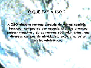 O QUE FAZ A ISO ?O QUE FAZ A ISO ?
A ISO elabora normas através de vários comitêsA ISO elabora normas através de vários comitês
técnicos, compostos por especialistas de diversostécnicos, compostos por especialistas de diversos
países-membros. Estas normas são voluntárias, empaíses-membros. Estas normas são voluntárias, em
diversos campos de atividades, exceto no setordiversos campos de atividades, exceto no setor
eletro-eletrônico.eletro-eletrônico.
 