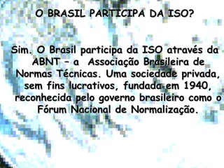 O BRASIL PARTICIPA DA ISO?O BRASIL PARTICIPA DA ISO?
Sim. O Brasil participa da ISO através daSim. O Brasil participa da ISO através da
ABNT – a Associação Brasileira deABNT – a Associação Brasileira de
Normas Técnicas. Uma sociedade privada,Normas Técnicas. Uma sociedade privada,
sem fins lucrativos, fundada em 1940,sem fins lucrativos, fundada em 1940,
reconhecida pelo governo brasileiro como oreconhecida pelo governo brasileiro como o
Fórum Nacional de Normalização.Fórum Nacional de Normalização.
 
