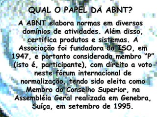 QUAL O PAPEL DA ABNT?QUAL O PAPEL DA ABNT?
A ABNT elabora normas em diversosA ABNT elabora normas em diversos
domínios de atividades. Além disso,domínios de atividades. Além disso,
certifica produtos e sistemas. Acertifica produtos e sistemas. A
Associação foi fundadora da ISO, emAssociação foi fundadora da ISO, em
1947, e portanto considerada membro “P”1947, e portanto considerada membro “P”
(isto é, participante), com direito a voto(isto é, participante), com direito a voto
neste fórum internacional deneste fórum internacional de
normalização, tendo sido eleita comonormalização, tendo sido eleita como
Membro do Conselho Superior, naMembro do Conselho Superior, na
Assembléia Geral realizada em Genebra,Assembléia Geral realizada em Genebra,
Suíça, em setembro de 1995.Suíça, em setembro de 1995.
 