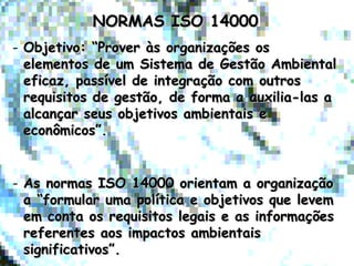 NORMAS ISO 14000NORMAS ISO 14000
- Objetivo: “Prover às organizações osObjetivo: “Prover às organizações os
elementos de um Sistema de Gestão Ambientalelementos de um Sistema de Gestão Ambiental
eficaz, passível de integração com outroseficaz, passível de integração com outros
requisitos de gestão, de forma a auxilia-las arequisitos de gestão, de forma a auxilia-las a
alcançar seus objetivos ambientais ealcançar seus objetivos ambientais e
econômicos”.econômicos”.
- As normas ISO 14000 orientam a organizaçãoAs normas ISO 14000 orientam a organização
a “formular uma política e objetivos que levema “formular uma política e objetivos que levem
em conta os requisitos legais e as informaçõesem conta os requisitos legais e as informações
referentes aos impactos ambientaisreferentes aos impactos ambientais
significativos”.significativos”.
 