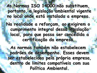 As Normas ISO 14000 não substituem,As Normas ISO 14000 não substituem,
portanto, a legislação ambiental vigenteportanto, a legislação ambiental vigente
no local onde está instalada a empresa.no local onde está instalada a empresa.
Na realidade a reforçam, ao exigirem oNa realidade a reforçam, ao exigirem o
cumprimento integral dessa legislaçãocumprimento integral dessa legislação
local, para que possa ser concedida alocal, para que possa ser concedida a
certificação da empresa.certificação da empresa.
As normas também não estabelecemAs normas também não estabelecem
padrões de desempenho. Esses devempadrões de desempenho. Esses devem
ser estabelecidos pela própria empresa,ser estabelecidos pela própria empresa,
dentro de limites compatíveis com suadentro de limites compatíveis com sua
Política Ambiental.Política Ambiental.
 