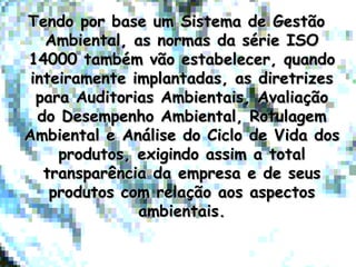 Tendo por base um Sistema de GestãoTendo por base um Sistema de Gestão
Ambiental, as normas da série ISOAmbiental, as normas da série ISO
14000 também vão estabelecer, quando14000 também vão estabelecer, quando
inteiramente implantadas, as diretrizesinteiramente implantadas, as diretrizes
para Auditorias Ambientais, Avaliaçãopara Auditorias Ambientais, Avaliação
do Desempenho Ambiental, Rotulagemdo Desempenho Ambiental, Rotulagem
Ambiental e Análise do Ciclo de Vida dosAmbiental e Análise do Ciclo de Vida dos
produtos, exigindo assim a totalprodutos, exigindo assim a total
transparência da empresa e de seustransparência da empresa e de seus
produtos com relação aos aspectosprodutos com relação aos aspectos
ambientais.ambientais.
 