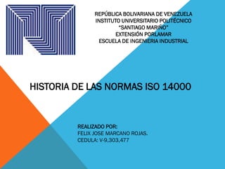 REPÚBLICA BOLIVARIANA DE VENEZUELA
INSTITUTO UNIVERSITARIO POLITÉCNICO
“SANTIAGO MARIÑO”
EXTENSIÓN PORLAMAR
ESCUELA DE INGENIERIA INDUSTRIAL
HISTORIA DE LAS NORMAS ISO 14000
REALIZADO POR:
FELIX JOSE MARCANO ROJAS.
CEDULA: V-9,303,477
 