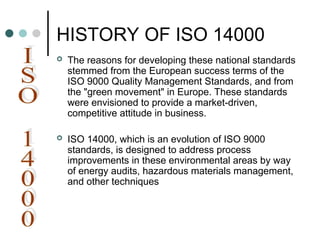 HISTORY OF ISO 14000
 The reasons for developing these national standards
stemmed from the European success terms of the
ISO 9000 Quality Management Standards, and from
the "green movement" in Europe. These standards
were envisioned to provide a market-driven,
competitive attitude in business.
 ISO 14000, which is an evolution of ISO 9000
standards, is designed to address process
improvements in these environmental areas by way
of energy audits, hazardous materials management,
and other techniques
 